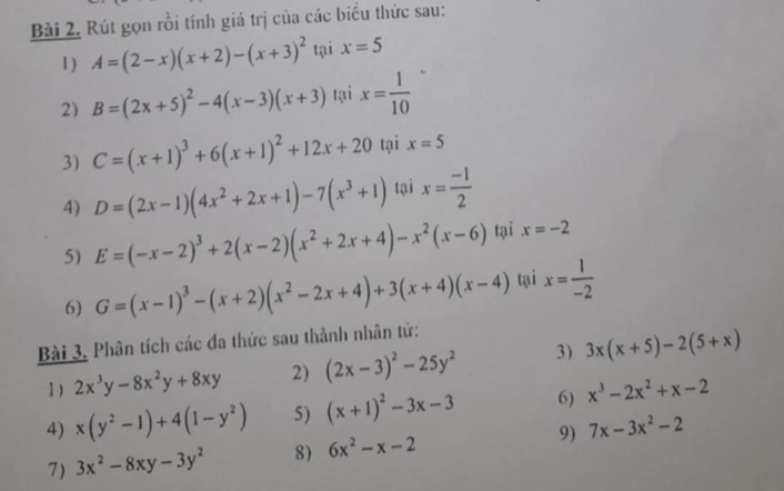 Rút gọn rồi tính giá trị của các biểu thức sau: 
1) A=(2-x)(x+2)-(x+3)^2 tại x=5
2) B=(2x+5)^2-4(x-3)(x+3) tại x= 1/10 
3) C=(x+1)^3+6(x+1)^2+12x+20 tại x=5
4) D=(2x-1)(4x^2+2x+1)-7(x^3+1) tại x= (-1)/2 
5) E=(-x-2)^3+2(x-2)(x^2+2x+4)-x^2(x-6) tại x=-2
6) G=(x-1)^3-(x+2)(x^2-2x+4)+3(x+4)(x-4) tại x= 1/-2 
Bài 3. Phân tích các đa thức sau thành nhân tử: 
1) 2x^3y-8x^2y+8xy 2) (2x-3)^2-25y^2 3) 3x(x+5)-2(5+x)
4) x(y^2-1)+4(1-y^2) 5) (x+1)^2-3x-3 6) x^3-2x^2+x-2
7) 3x^2-8xy-3y^2 8) 6x^2-x-2 9) 7x-3x^2-2