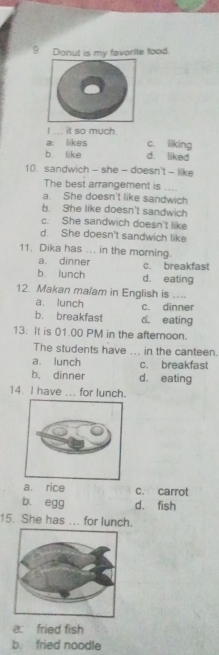 Donut is my favorite food.
I ... it so much.
a: likes c. liking
b. like d. liked
10. sandwich - she - doesn't - like
The best arrangement is ....
a. She doesn't like sandwich
b. She like doesn't sandwich
c. She sandwich doesn't like
d. She doesn't sandwich like
11. Dika has ... in the morning.
a. dinner
b lunch c. breakfast
d. eating
12. Makan malam in English is ....
a. lunch c. dinner
b. breakfast d. eating
13. It is 01.00 PM in the afternoon.
The students have ... in the canteen.
a. lunch c. breakfast
b. dinner d. eating
14. I have ... for lunch.
a rice c. carrot
b. egg d. fish
15. She has ... for lunch.
a. fried fish
b. fried noodle