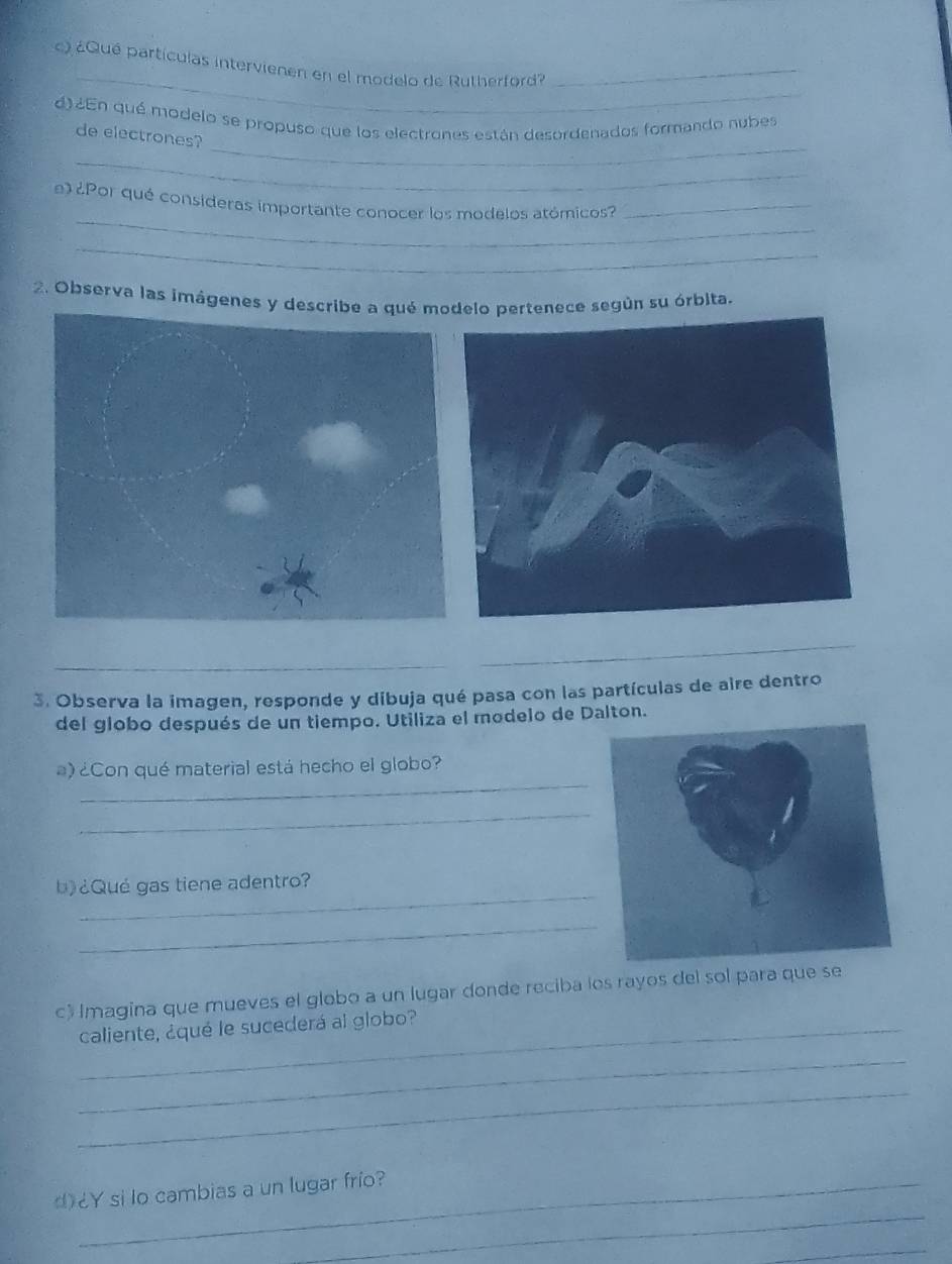 ) ¿Qué partículas intervienen en el modelo de Rutherford?_ 
_ 
d) ¿En qué modelo se propuso que los electrones están desordenados formando nubes 
de electrones? 
_ 
_ 
¿Por qué consideras importante conocer los modelos atómicos?_ 
_ 
2. Observa las imágenes y elo pertenece según su órbita. 
3. Observa la imagen, responde y dibuja qué pasa con las partículas de aire dentro 
del globo después de un tiempo. Utiliza el modelo de Dalton. 
_ 
)¿Con qué material está hecho el globo? 
_ 
_ 
b)¿Qué gas tiene adentro? 
_ 
c) Imagina que mueves el globo a un lugar donde reciba los rayos del sol para que se 
_caliente, ¿qué le sucederá al globo? 
_ 
_ 
_ 
d¿Y si lo cambias a un lugar frío? 
_