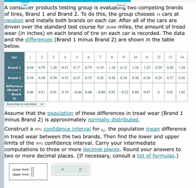 A consumer products testing group is evaluating two competing brands 
of tires, Brand 1 and Brand 2. To do this, the group chooses ı4 cars at 
random and installs both brands on each car. After all of the cars are 
driven over the standard test course for 20,000 miles, the amount of tread 
wear (in inches) on each brand of tire on each car is recorded. The data 
and the differences (Brand 1 minus Brand 2) are shown in the table 
below. 
Assume that the population of these differences in tread wear (Brand 1
minus Brand 2) is approximately normally distributed. 
Construct a 95% confidence interval for mu _d , the population mean difference 
in tread wear between the two brands. Then find the lower and upper 
limits of the 9% confidence interval. Carry your intermediate 
computations to three or more decimal places. Round your answers to 
two or more decimal places. (If necessary, consult a list of formulas.) 
Lower limit: □ × 5
Upper limit: □