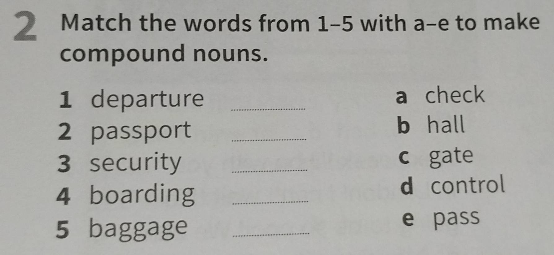 Match the words from 1-5 with a-e to make
compound nouns.
1 departure _a check
2 passport_
b hall
3 security _c gate
4 boarding_
d control
5 baggage_
e pass