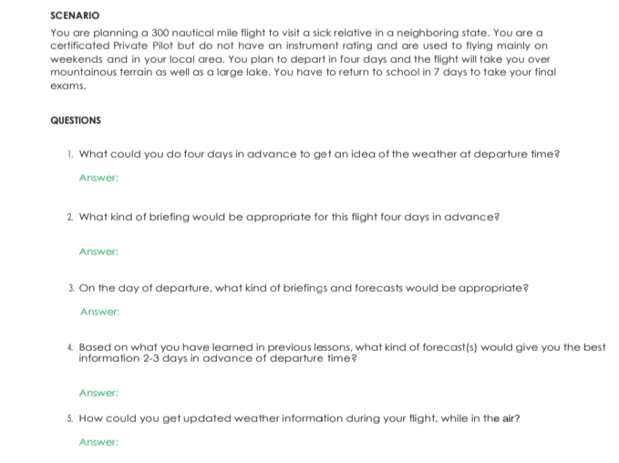 SCENARIO 
You are planning a 300 nautical mile flight to visit a sick relative in a neighboring state. You are a 
certificated Private Pilot but do not have an instrument rating and are used to flying mainly on 
weekends and in your local area. You plan to depart in four days and the flight will take you over 
mountainous terrain as well as a large lake. You have to return to school in 7 days to take your final 
exams. 
QUESTIONS 
1. What could you do four days in advance to get an idea of the weather at departure time? 
Answer: 
2. What kind of briefing would be appropriate for this flight four days in advance? 
Answer: 
3. On the day of departure, what kind of briefings and forecasts would be appropriate? 
Answer: 
4. Based on what you have learned in previous lessons, what kind of forecast(s) would give you the best 
information 2-3 days in advance of departure time? 
Answer: 
5. How could you get updated weather information during your flight, while in the air? 
Answer: