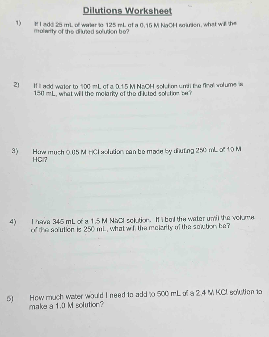 Dilutions Worksheet 
1) If I add 25 mL of water to 125 mL of a 0.15 M NaOH solution, what will the 
molarity of the diluted solution be? 
2) If I add water to 100 mL of a 0.15 M NaOH solution until the final volume is
150 mL, what will the molarity of the diluted solution be? 
3) How much 0.05 M HCI solution can be made by diluting 250 mL of 10 M
HCl? 
4) I have 345 mL of a 1.5 M NaCl solution. If I boil the water until the volume 
of the solution is 250 mL, what will the molarity of the solution be? 
5) How much water would I need to add to 500 mL of a 2.4 M KCI solution to 
make a 1.0 M solution?