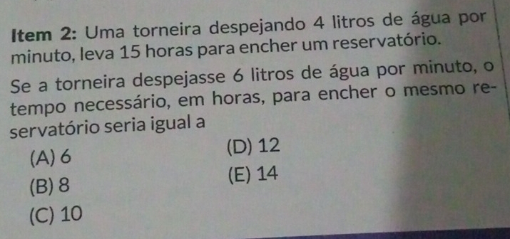 Item 2: Uma torneira despejando 4 litros de água por
minuto, leva 15 horas para encher um reservatório.
Se a torneira despejasse 6 litros de água por minuto, o
tempo necessário, em horas, para encher o mesmo re-
servatório seria igual a
(A) 6 (D) 12
(B) 8 (E) 14
(C) 10