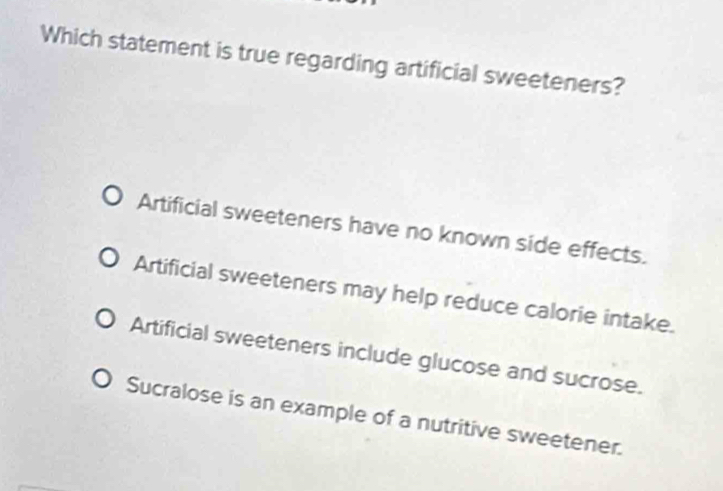 Which statement is true regarding artificial sweeteners?
Artificial sweeteners have no known side effects.
Artificial sweeteners may help reduce calorie intake.
Artificial sweeteners include glucose and sucrose.
Sucralose is an example of a nutritive sweetener.