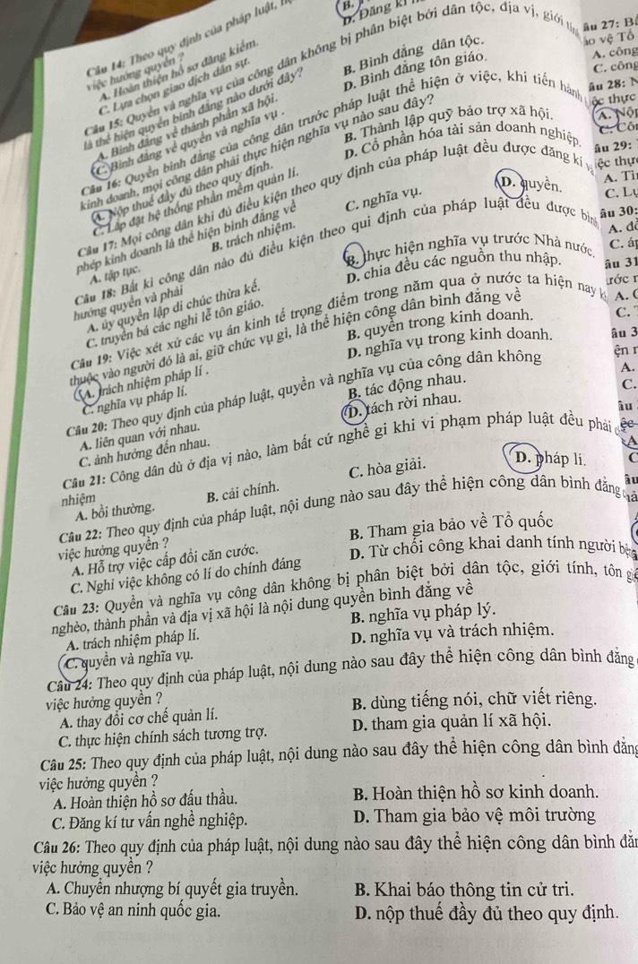 D. Đăng kI B 
á o vệ Tổ
Cầu 14: Theo quy định của pháp luật,
A. công
B. Bình đẳng dân tộc.
C. công
D. Bình đẳng tôn giáo.
*  Su 15: Quyền và nghĩa vụ của công dân không bị phân biệt bởi dân tộc, địa vị, giới y âu 27: B
A. Hoàn thiện hổ sơ đăng kiểm
việc hướng quyên 
âu 28: N
C. Lựa chọn giao dịch dân sự
à thể hiện quyên binh đăng nào dưới đây
A. Nội
Bộ Thành lập quỹ bảo trợ xã hội. ộc thực
C Cô
A. Bình đâng về thành phần xã hội
* âu 16: Quyển binh đẳng của công dân trước pháp luật thể hiện ở việc, khí tiền hàm
C. Bình đẳng về quyền và nghĩa vụ
D. Cổ phần hóa tài sản doanh nghiệp âu 29:
inh doanh, mọi công dân phải thực hiện nghĩa vụ nào sau đây
D. quyền.
A. Nộp thuế đầy đú theo quy định
C. Lập đặt hệ thống phần mềm quản li
A. Tì
Cầu 17: Mọi công dân khi đủ điều kiện theo quy định của pháp luật đều được đăng kí ệc thự
phép kinh doanh là thể hiện bình đẳng về C. nghĩa vụ.
C. Lụ
B. trách nhiệm.
B thực hiện nghĩa vụ trước Nhà nước, A. đ C. á
Cầu 18: Bắt kỉ công dân nào đủ điều kiện theo qui định của pháp luật đều được bị âu 30:
A. tập tục.
D. chia đều các nguồn thu nhập. âu 31
hướng quyển và phải
A. ủy quyền lập di chúc thừa kể.
ước r
V
B. quyen trong kinh doanh. C.
C. truyền bá các nghi lễ tôn giáo.
Câu 19: Việc xét xử các vụ án kinh tế trọng điểm trong năm qua ở nước ta hiện nay A. (
thuộc vào người đó là ai, giữ chức vụ gì, là thể hiện công dân bình đẳng và
D. nghĩa vụ trong kinh doanh. âu 3
ện r
C trách nhiệm pháp lí .
A.
B. tác động nhau.
C.
Cầu 20: Theo quy định của pháp luật, quyền và nghĩa vụ của công dân không
C. nghĩa vụ pháp lí.
D. tách rời nhau.
A. liên quan với nhau.
Câu 21: Công dân dù ở địa vị nào, làm bất cứ nghề gi khi vi phạm pháp luật đều phá ệc âu
C. ảnh hưởng đến nhau.
a
D. pháp li C
âu
A. bồi thường. B. cải chính. C. hòa giải.
nhiệm
Câu 22: Theo quy định của pháp luật, nội dung nào sau đây thể hiện công dân bình đẳng đá
việc hưởng quyền ? B. Tham gia bảo về Tổ quốc
A. Hỗ trợ việc cấp đồi căn cước. D. Từ chối công khai danh tính người bạn
C. Nghi việc không có lí do chính đáng
Câu 23: Quyền và nghĩa vụ công dân không bị phân biệt bởi dân tộc, giới tính, tôn gia
hnghèo, thành phần và địa vị xã hội là nội dung quyền bình đẳng về
A. trách nhiệm pháp lí. B. nghĩa vụ pháp lý.
D. nghĩa vụ và trách nhiệm.
C. quyền và nghĩa vụ.
Câu 24: Theo quy định của pháp luật, nội dung nào sau đây thể hiện công dân bình đẳng
việc hưởng quyền ? B. dùng tiếng nói, chữ viết riêng.
A. thay đổi cơ chế quản lí.
C. thực hiện chính sách tương trợ. D. tham gia quản lí xã hội.
Câu 25: Theo quy định của pháp luật, nội dung nào sau đây thể hiện công dân bình đăng
việc hưởng quyền ?
A. Hoàn thiện hồ sơ đấu thầu. B. Hoàn thiện hồ sơ kinh doanh.
C. Đăng kí tư vấn nghề nghiệp. D. Tham gia bảo vệ môi trường
Câu 26: Theo quy định của pháp luật, nội dung nào sau đây thể hiện công dân bình đẫn
việc hưởng quyền ?
A. Chuyển nhượng bí quyết gia truyền.  B. Khai báo thông tin cử tri.
C. Bảo Vhat ? an ninh quốc gia. D. nộp thuế đầy đủ theo quy định.