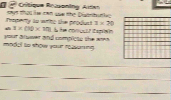 ê Critique Reasoning Aidan 
says that he can use the Distributive 
Property to write the product 3* 20
a 45° 3* (10* 10). Is he correct? Explain 
your answer and complete the area 
model to show your reasoning. 
_ 
_ 
_