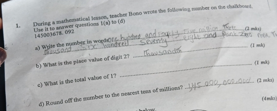 During a mathematical lesson, teacher Bono wrote the following number on the chalkboard. 
Use it to answer questions 1(a) to (d) 
_(2 mks) 
_ 
145003678.092 
a) Write the number in words_ 
(1 mk) 
b) What is the place value of digit 2? 
_(I mk) 
c) What is the total value of 1? 
_(2 mks) 
d) Round off the number to the nearest tens of millions? 
selow (4mks)