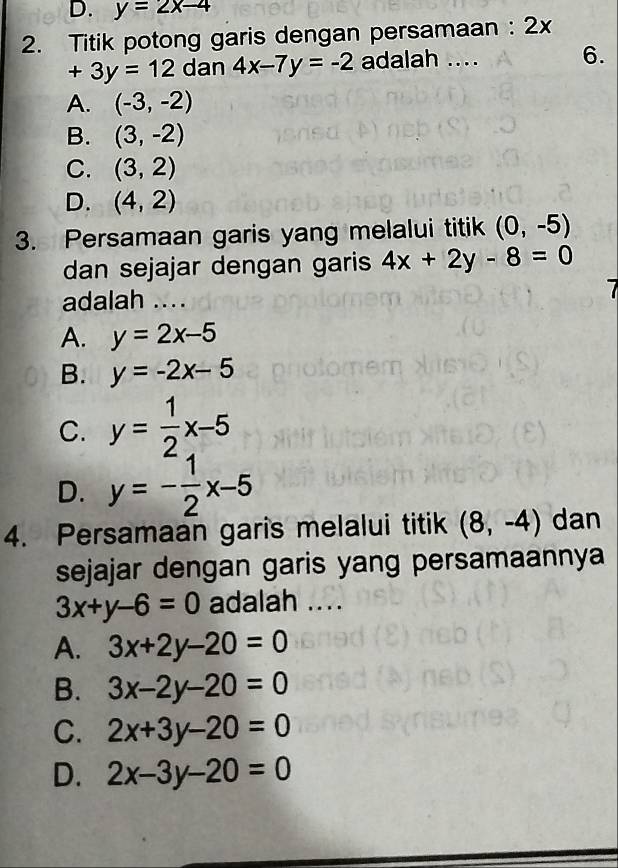 D. y=2x-4
2. Titik potong garis dengan persamaan : 2x
+3y=12 dan 4x-7y=-2 adalah .... 6.
A. (-3,-2)
B. (3,-2)
C. (3,2)
D. (4,2)
3. Persamaan garis yang melalui titik (0,-5)
dan sejajar dengan garis 4x+2y-8=0
adalah .... 7
A. y=2x-5
B. y=-2x-5
C. y= 1/2 x-5
D. y=- 1/2 x-5
4. Persamaan garis melalui titik (8,-4) dan
sejajar dengan garis yang persamaannya
3x+y-6=0 adalah ....
A. 3x+2y-20=0
B. 3x-2y-20=0
C. 2x+3y-20=0
D. 2x-3y-20=0