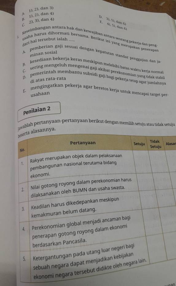 C. 2), 3), dan 4) B. 1), 2), dan 4) A. 1), 2), dan 3)
D. 3), 5), dan 6 E. 4), 5), dan 6)
Keseimbangan antara hak dan kewajiban antara seorang pekerja dan peng
dari hal tersebut ialah .....
usaha harus dihormati bersama. Berikut ini yang merupakan penerapan
minan sosial
A. pemberian gaji sesuai dengan kepatutan standar penggajian dan ja
B. kesediaan bekerja keras meskipun melebihi batas waktu kerja normal
C. sering mengeluh mengenai gaji akibat perekonomian yang tidak stabil
D. pemerintah membantu subsidi gaji bagi pekerja tetap agar jumlahnya
di atas rata-rata
E mengingatkan pekerja agar beretos kerja untuk mencapaí target per-
usahaan
Penilaian 2
ablah pertanyaan-pertanyaan berikut dengan memilih setuju atau tidak setuju
lasar