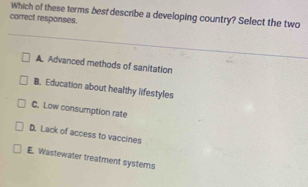 Which of these terms best describe a developing country? Select the two
correct responses.
A Advanced methods of sanitation
B. Education about healthy lifestyles
C. Low consumption rate
D. Lack of access to vaccines
E. Wastewater treatment systems