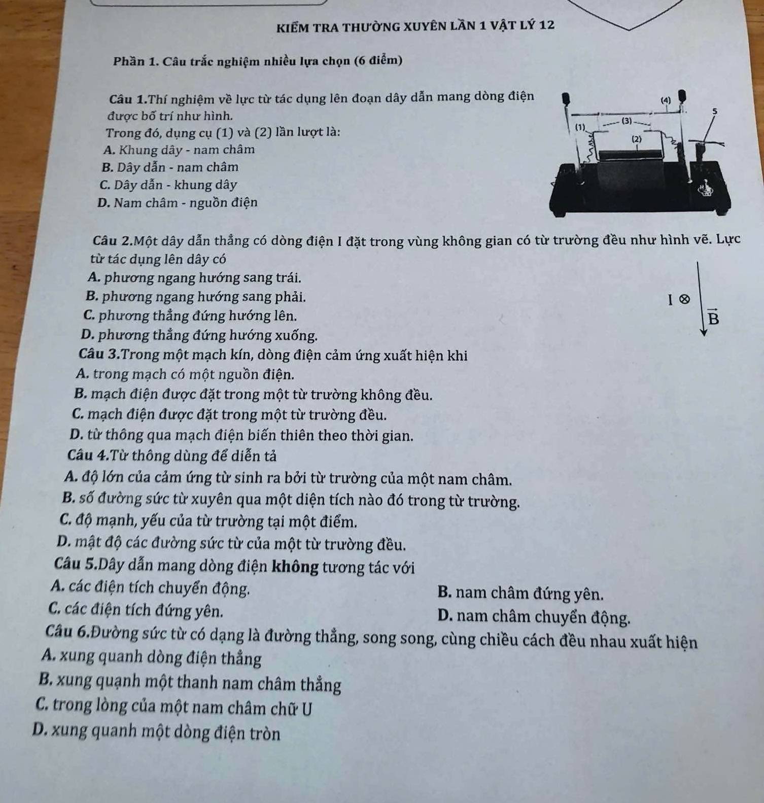 kiểm tra thường XUyên lần 1 vật lý 12
Phần 1. Câu trắc nghiệm nhiều lựa chọn (6 điểm)
Câu 1.Thí nghiệm về lực từ tác dụng lên đoạn dây dẫn mang dòng điện
được bố trí như hình. 
Trong đó, dụng cụ (1) và (2) lần lượt là:
A. Khung dây - nam châm
B. Dây dẫn - nam châm
C. Dây dẫn - khung dây
D. Nam châm - nguồn điện
Câu 2.Một dây dẫn thẳng có dòng điện I đặt trong vùng không gian có từ trường đều như hình vẽ. Lực
từ tác dụng lên dây có
A. phương ngang hướng sang trái.
B. phương ngang hướng sang phải. Ⅰ⑳
C. phương thẳng đứng hướng lên.
B
D. phương thẳng đứng hướng xuống.
Câu 3.Trong một mạch kín, dòng điện cảm ứng xuất hiện khi
A. trong mạch có một nguồn điện.
B. mạch điện được đặt trong một từ trường không đều.
C. mạch điện được đặt trong một từ trường đều.
D. từ thông qua mạch điện biến thiên theo thời gian.
Câu 4.Từ thông dùng để diễn tả
A. độ lớn của cảm ứng từ sinh ra bởi từ trường của một nam châm.
B. số đường sức từ xuyên qua một diện tích nào đó trong từ trường.
C. độ mạnh, yếu của từ trường tại một điểm.
D. mật độ các đường sức từ của một từ trường đều.
Câu 5.Dây dẫn mang dòng điện không tương tác với
A. các điện tích chuyển động. B. nam châm đứng yên.
C. các điện tích đứng yên. D. nam châm chuyển động.
Cầu 6.Đường sức từ có dạng là đường thẳng, song song, cùng chiều cách đều nhau xuất hiện
A. xung quanh dòng điện thẳng
B. xung quạnh một thanh nam châm thẳng
C. trong lòng của một nam châm chữ U
D. xung quanh một dòng điện tròn