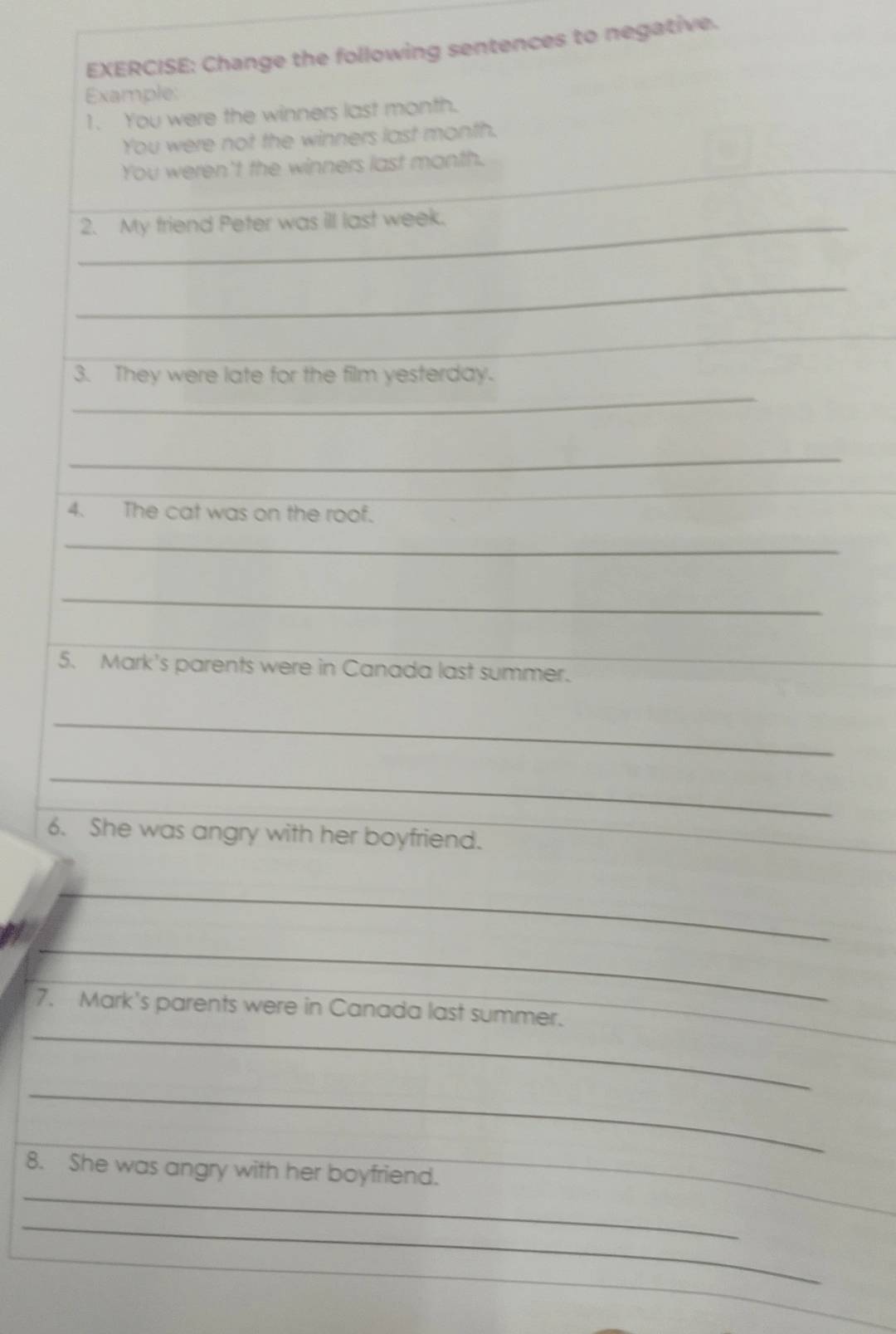 Change the following sentences to negative. 
Example: 
1. You were the winners last month. 
You were not the winners last month. 
You weren't the winners last month. 
_2. My friend Peter was ill last week. 
_ 
_ 
_ 
__ 
_ 
3. They were late for the film yesterday. 
_ 
_ 
4. The cat was on the roof. 
_ 
_ 
_ 
5. Mark's parents were in Canada last summer. 
_ 
_ 
_ 
6. She was angry with her boyfriend. 
_ 
_ 
_ 
_ 
7. Mark's parents were in Canada last summer. 
_ 
_ 
_ 
_ 
8. She was angry with her boyfriend. 
_