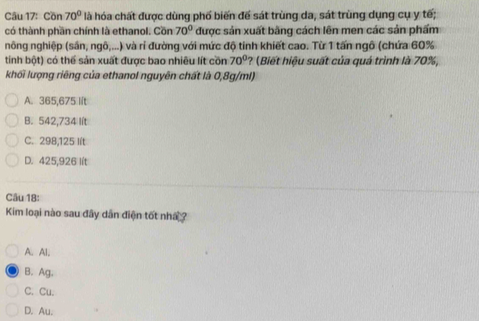 Cồn 70° là hóa chất được dùng phố biến đế sát trùng da, sát trùng dụng cụ y tế;
có thành phần chính là ethanol. Cồn 70° được sản xuất bằng cách lên men các sản phẩm
nông nghiệp (sân, ngô,...) và rỉ đường với mức độ tinh khiết cao. Từ 1 tấn ngô (chứa 60%
tinh bột) có thể sản xuất được bao nhiều lít cồn 70° ? (Biết hiệu suất của quá trình là 70%,
khối lượng riêng của ethanol nguyên chất là 0,8g/ml)
A. 365,675 lít
B. 542,734 lít
C. 298,125 Iít
D. 425,926 lít
Câu 18:
Kim loại nào sau đây dân điện tốt nhấ ?
A. Al.
B. Ag,
C. Cu.
D. Au.