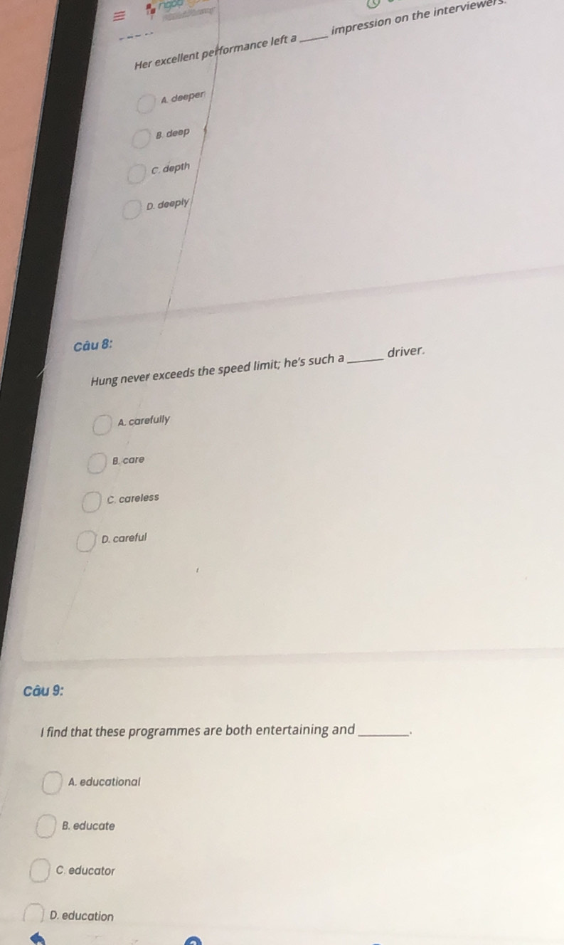 Her excellent performance left a _impression on the interviewers
A. deeper
8 deep
C. depth
D. deeply
Câu 8:
Hung never exceeds the speed limit; he's such a _driver.
A. carefully
B. care
C. careless
D. careful
Câu 9:
I find that these programmes are both entertaining and _.
A. educational
B. educate
C. educator
D. education