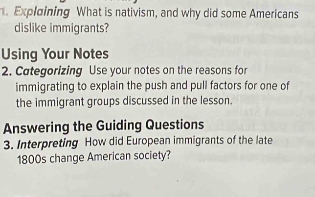 Explaining What is nativism, and why did some Americans 
dislike immigrants? 
Using Your Notes 
2. Categorizing Use your notes on the reasons for 
immigrating to explain the push and pull factors for one of 
the immigrant groups discussed in the lesson. 
Answering the Guiding Questions 
3. Interpreting How did European immigrants of the late 
1800s change American society?