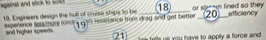 against and stick to solid.
18 or st--m lined so they 
10. Engineers design the hull of cruise ships to be resistance from drag and get better __(20)___ efficiency 
expeñence fess/more (circ (19)^circ 
and higher speeds. 
(21) law tells us you have to apply a force and