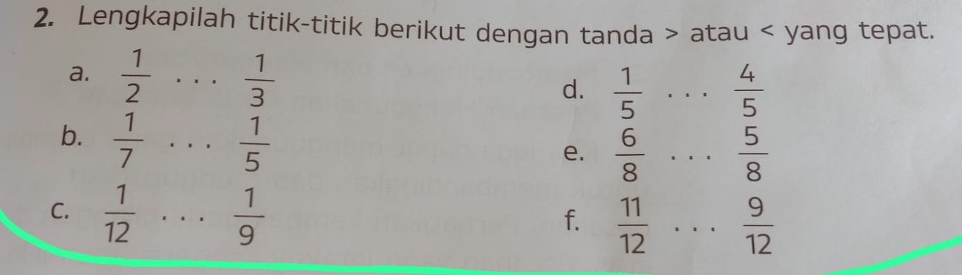 Lengkapilah titik-titik berikut dengan tanda atau yang tepat. 
a.  1/2  _  1/3 
d.  1/5  _  4/5 
b.  1/7  _
 1/5 
e.  6/8  _  5/8 
C.  1/12  _  1/9 
f.  11/12  _  9/12 