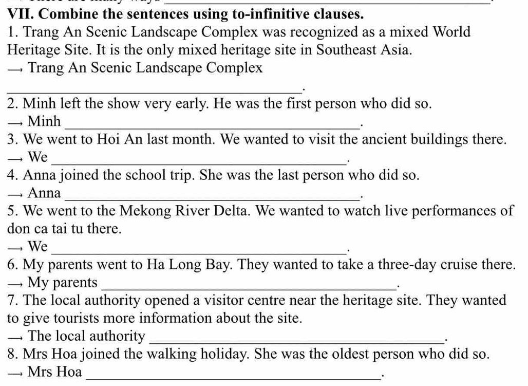 Combine the sentences using to-infinitive clauses. 
1. Trang An Scenic Landscape Complex was recognized as a mixed World 
Heritage Site. It is the only mixed heritage site in Southeast Asia. 
→Trang An Scenic Landscape Complex 
_. 
2. Minh left the show very early. He was the first person who did so. 
→ Minh _. 
3. We went to Hoi An last month. We wanted to visit the ancient buildings there. 
_ We_ 
· 
4. Anna joined the school trip. She was the last person who did so. 
→ Anna_ 
. 
5. We went to the Mekong River Delta. We wanted to watch live performances of 
don ca tai tu there. 
_ We_ 
· 
6. My parents went to Ha Long Bay. They wanted to take a three-day cruise there. 
— My parents_ 
· 
7. The local authority opened a visitor centre near the heritage site. They wanted 
to give tourists more information about the site. 
— The local authority_ 
. 
8. Mrs Hoa joined the walking holiday. She was the oldest person who did so. 
→ Mrs Hoa_ 
·