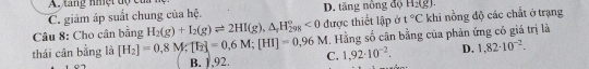 A.tang nhệt độ của
C. giảm áp suất chung của hệ. D. tăng nông độ H_2(g). 
Câu 8: Cho cân bằng H_2(g)+I_2(g)leftharpoons 2HI(g), △ _4H_(298)°<0</tex> được thiết lập ở t°C khi nồng độ các chất ở trạng
thái cân bằng là [H_2]=0,8M; [F_2]=0,6M; [HI]=0,96M C. . Hằng số cân bằng của phản ứng có giá trị là
B. 1,92.
1,92· 10^(-2). D. 1,82· 10^(-2).
