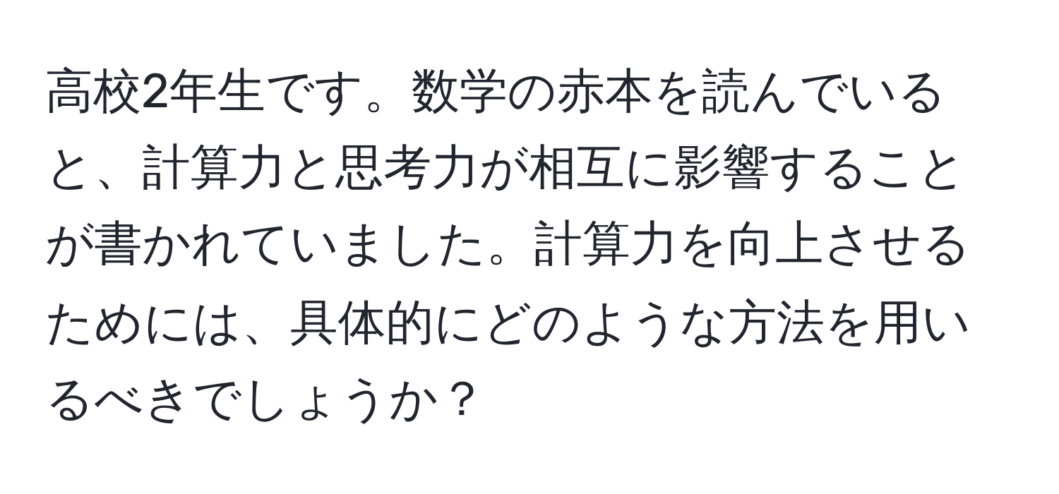 高校2年生です。数学の赤本を読んでいると、計算力と思考力が相互に影響することが書かれていました。計算力を向上させるためには、具体的にどのような方法を用いるべきでしょうか？