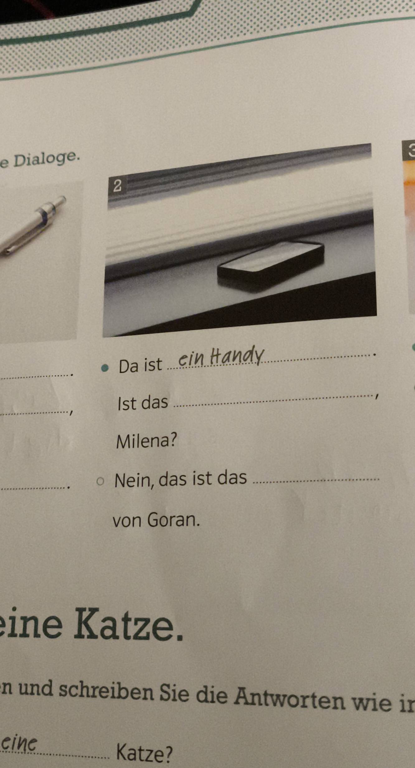 Dialoge. 
2 
_ 
Da ist 
_ 
_ 
1st das 
_. 1 
Milena? 
_Nein, das ist das_ 
von Goran. 
eine Katze. 
n und schreiben Sie die Antworten wie in 
cinc 
_Katze?