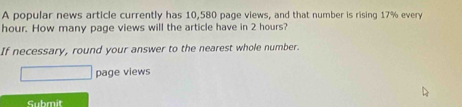 A popular news article currently has 10,580 page views, and that number is rising 17% every
hour. How many page views will the article have in 2 hours? 
If necessary, round your answer to the nearest whole number. 
page views 
Submit