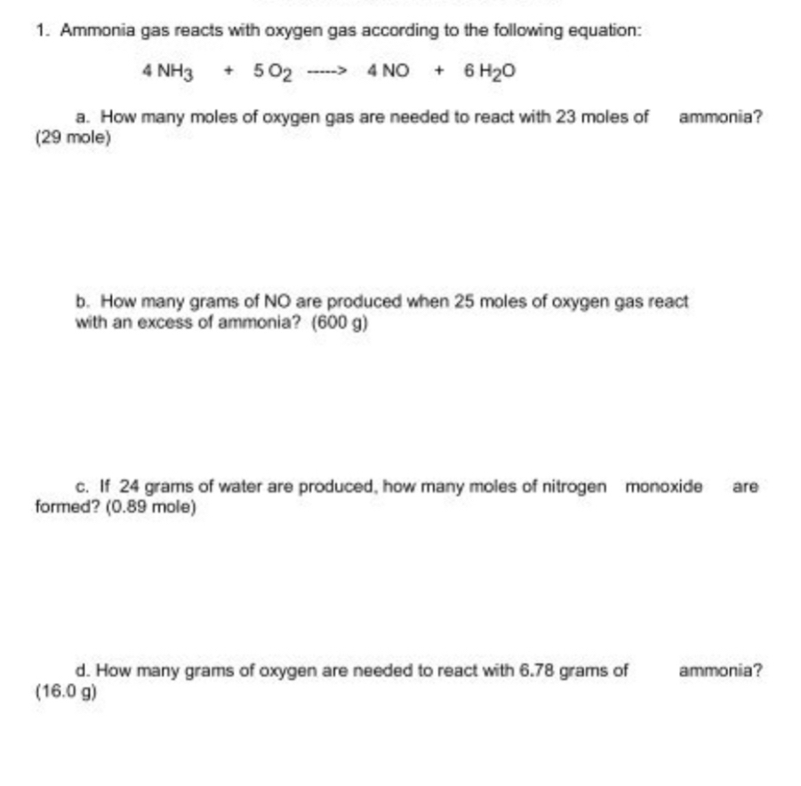 Ammonia gas reacts with oxygen gas according to the following equation:
4NH_3+5O_2to 4NO+6H_2O
a. How many moles of oxygen gas are needed to react with 23 moles of ammonia?
(29 mole)
b. How many grams of NO are produced when 25 moles of oxygen gas react
with an excess of ammonia? (600 g)
c. If 24 grams of water are produced, how many moles of nitrogen monoxide are
formed? (0.89 mole)
d. How many grams of oxygen are needed to react with 6.78 grams of ammonia?
(16.0 g)