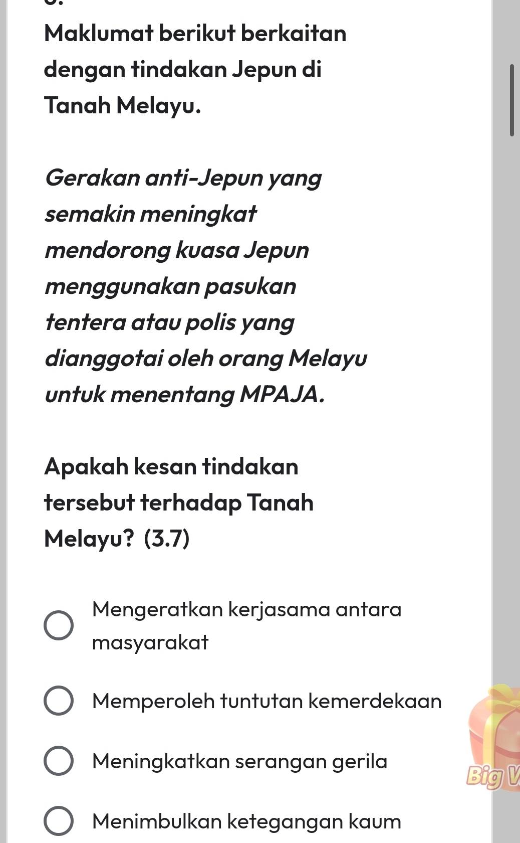 Maklumat berikut berkaitan
dengan tindakan Jepun di
Tanah Melayu.
Gerakan anti-Jepun yang
semakin meningkat
mendorong kuasa Jepun
menggunakan pasukan
tentera atau polis yang
dianggotai oleh orang Melayu
untuk menentang MPAJA.
Apakah kesan tindakan
tersebut terhadap Tanah
Melayu? (3.7)
Mengeratkan kerjasama antara
masyarakat
Memperoleh tuntutan kemerdekaan
Meningkatkan serangan gerila
BigV
Menimbulkan ketegangan kaum