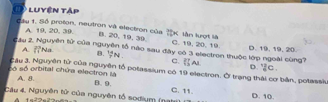 luyện tập
Câu 1. Số proton, neutron và electron của _(19)^(39)k C lần lượt là
A. 19, 20, 39.
B. 20, 19, 39. C. 19, 20, 19. D. 19, 19, 20.
A. _(11)^(23)Na. 
Câu 2 tên tử của nguyên tố nào sau đây có 3 electron thuộc lớp ngoài cùng?
B、 _7^(14)N. C. _(13)^(27)Al.
D. _6^(12)C. 
có số orbital chứa electron là Câu 3, Nguyên tử của nguyên tố potassium có 19 electron. Ở trạng thái cơ bản, potassiu
A. 8.
B、 9 、 C. 11.
Câu 4. Nguyên tử của nguyên tố sodium (nạt
A
D. 10.