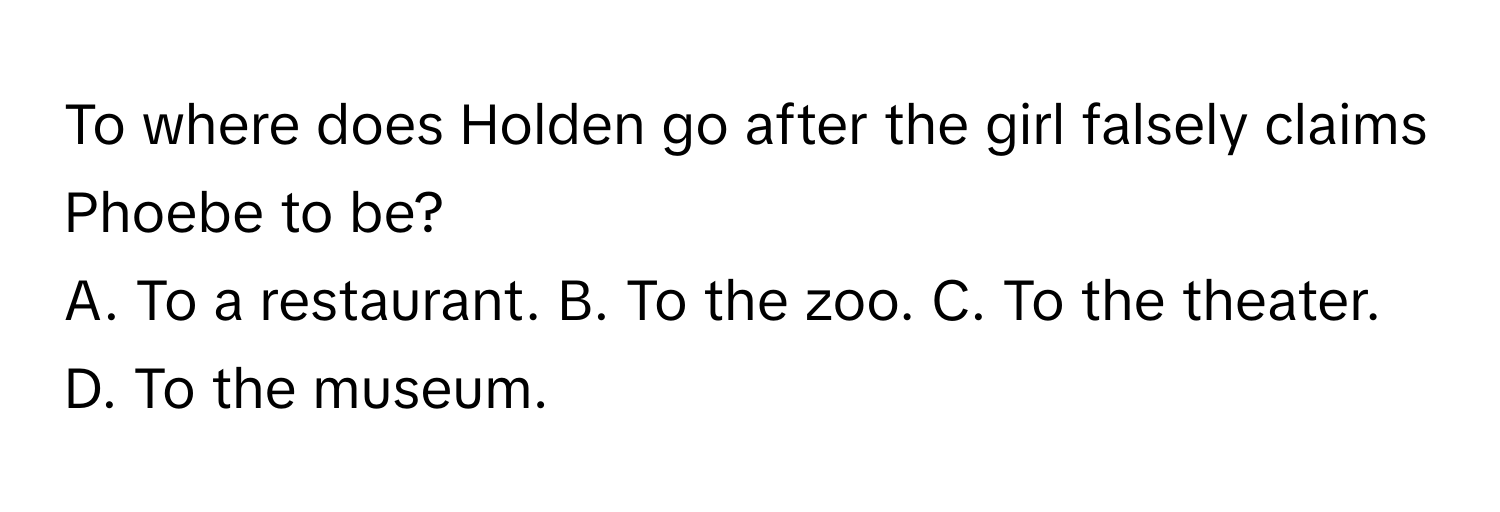 To where does Holden go after the girl falsely claims Phoebe to be?
A. To a restaurant. B. To the zoo. C. To the theater. D. To the museum.