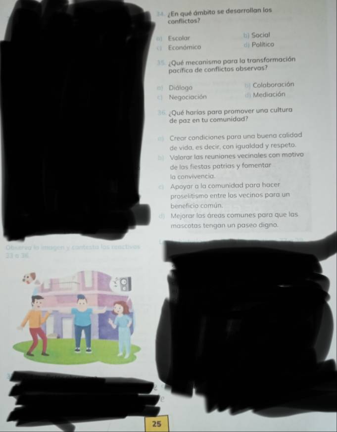 ¿En qué ámbito se desarrollan los
conflictos?
() Escolar b) Social
Económico d) Político
35. ¿Qué mecanismo para la transformación
pacífica de conflictos observas?
《 Diálogo bị Colaboración
Negociación d Mediación
36. ¿Qué harías para promover una cultura
de paz en tu comunidad?
= Crear condiciones para una buena calidad
de vida, es decir, con igualdad y respeto.
□ Valorar las reuniones vecinales con motivo
de las fiestas patrias y fomentar
la convivencia.
Apoyar a la comunidad para hacer
proselitismo entre los vecinos para un
beneficio común.
Mejorar las áreas comunes para que las
mascotas tengan un paseo digno.
Observa la imagen y contesta los reactivos
33 α 36
25