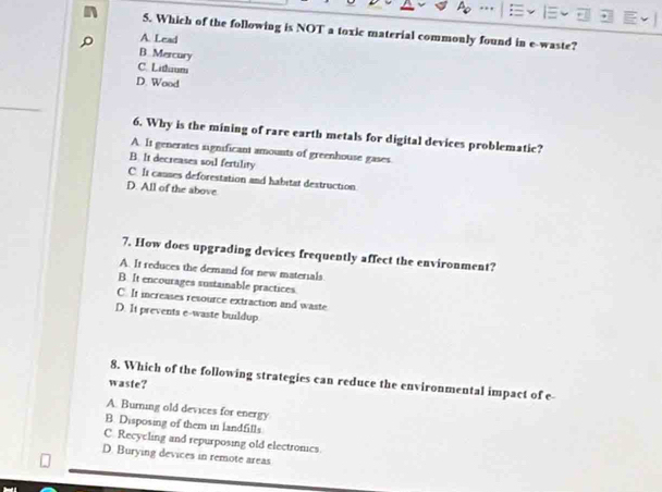 Which of the following is NOT a toxic material commonly found in e-waste?
A. Lead
B. Mercury
C. Lithaum
D. Wood
6. Why is the mining of rare earth metals for digital devices problematic?
A. It generates significant amounts of greenhouse gases
B. It decreases soil fertility
C. It causes deforestation and habitat destruction
D. All of the above
7. How does upgrading devices frequently affect the environment?
A. It reduces the demand for new materials.
B. It encourages sustainable practices.
C. It increases resource extraction and waste
D. It prevents e-waste buildup
8. Which of the following strategies can reduce the environmental impact of e-
waste?
A. Burning old devices for energy
B. Disposing of them in landfills
C. Recycling and repurposing old electronics
D. Burying devices in remote areas