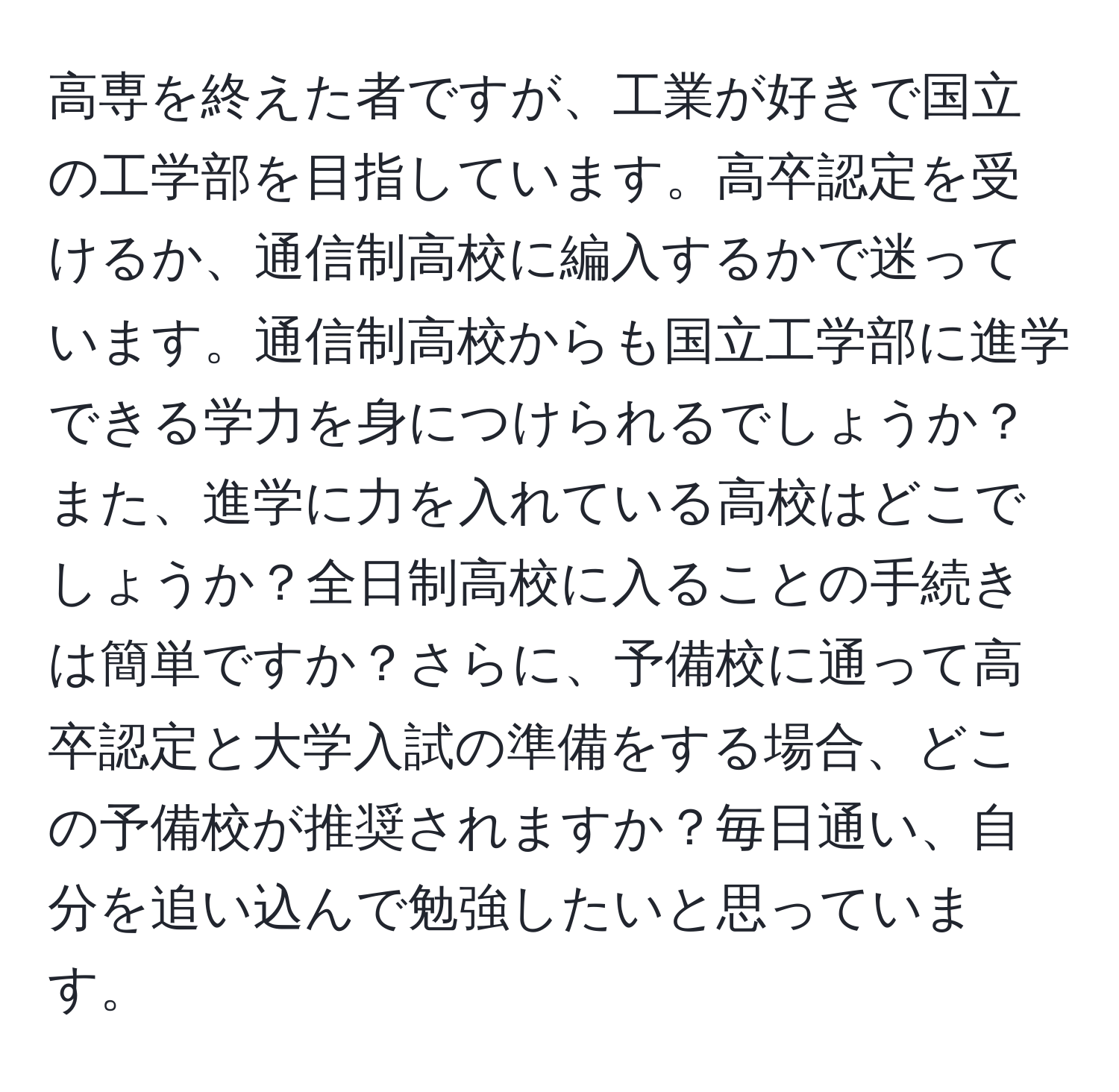 高専を終えた者ですが、工業が好きで国立の工学部を目指しています。高卒認定を受けるか、通信制高校に編入するかで迷っています。通信制高校からも国立工学部に進学できる学力を身につけられるでしょうか？また、進学に力を入れている高校はどこでしょうか？全日制高校に入ることの手続きは簡単ですか？さらに、予備校に通って高卒認定と大学入試の準備をする場合、どこの予備校が推奨されますか？毎日通い、自分を追い込んで勉強したいと思っています。