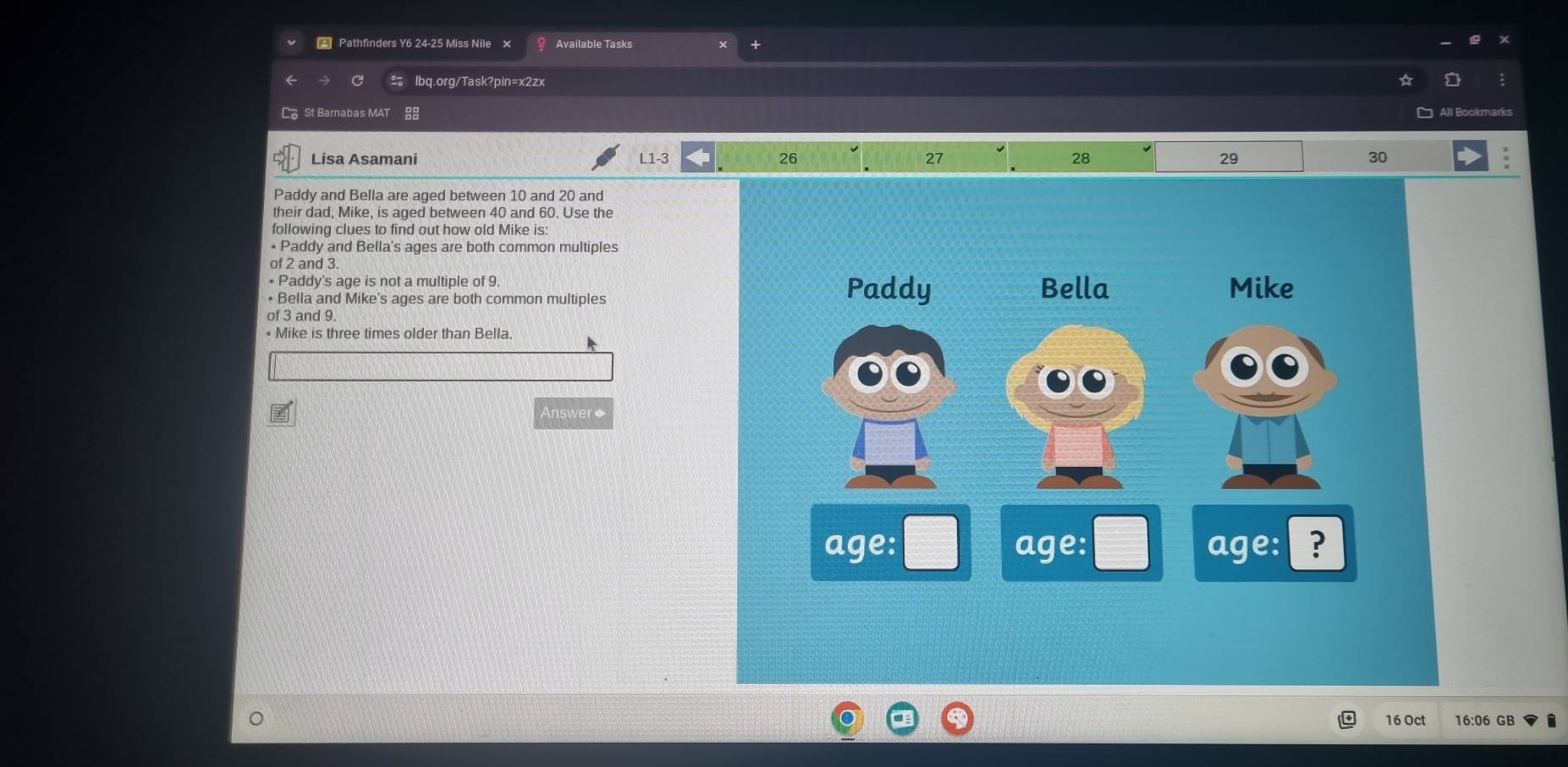 Pathfinders Y6 24-25 Miss Nile × Available Tasks 
lbq.org/Task?pin=x2zx 
C St Barnabas MAT All Bookmarks 
Lisa Asamani L1-3 26 27 28 29 30
Paddy and Bella are aged between 10 and 20 and 
their dad, Mike, is aged between 40 and 60. Use the 
following clues to find out how old Mike is: 
• Paddy and Bella's ages are both common multiples 
of 2 and 3. 
• Paddy's age is not a multiple of 9
• Bella and Mike's ages are both common multiples 
of 3 and 9. 
• Mike is three times older than Bella. 
Answer◆ 
16 Oct 16:06 GB