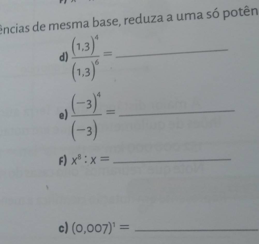 ências de mesma base, reduza a uma só potên 
d) frac (1,3)^4(1,3)^6= _ 
e) frac (-3)^4(-3)= _ 
F) x^8:x= _ 
c) (0,007)^1= _