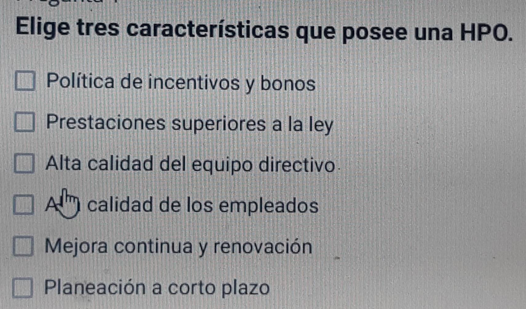 Elige tres características que posee una HPO.
Política de incentivos y bonos
Prestaciones superiores a la ley
Alta calidad del equipo directivo
A calidad de los empleados
Mejora continua y renovación
Planeación a corto plazo