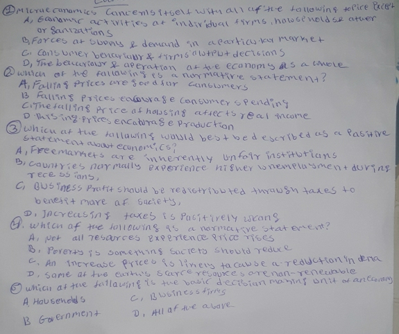 ④Micruecanomics Cancens (toelf with all afte following tofice BxcBr
A, Ecnamic activities at andividual firms, holsenoldse atter
or sanizations
BFarces at ouons a demand in aparticy yar marker
C. cansuner benarlar tirmsalotpu+decitions
D, The benurior aperation afte ecanoms as a cmole
②wnich of te following is a normative statement?
A, Falling prices are good fur cunbloners
B3 Falling prices eaurage Consumer spending
ciThefalling price af hausing aftects real moome
D mising prices encatrage praduction
③whicu ar the follawing would best bedescribed as a pasitive
statement abuut economics?
A, Freemarners are innerently unfoir institotians
B. countries normally experience nigher wnemelasment during
rece s5 ians,
C, BuSYness Prafit should be redistributed twrauin taxes to
benese+ more af suciet's,
D, Increasing taxes is Pasitively ucans
④. whech of the following as a normareve statenent?
A, Not all rescurces experience rice rises
B. Poverty is something saciets should reduce
C. An increase prices is liners facause a reduction in ena
D, same af the cartis saarce resoures arenan-reneuable
⑤ which at the follawing is the basic decision maning onit of ancconary
A. Housenolds c, Bwbinessfirms
B Government D, All of the above