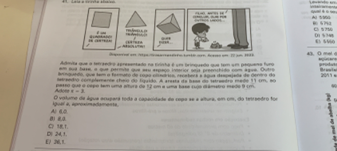 Lela a tininha abaixn. Levando em inteirameno
quaiào se,
A1 5 950 01 5 7% 2
C1 5750 D1 5748
E5 6580
Disponnel em hetpe/tsamastionosumbl com, Acenss em 22 jun. 3823. 43. O meld
Admita que o setraedro apresentado na tirinha é um brisquedo que tem um pequeno furo Igusan
em sua base, o que permite que asu espaço interior seja preenchido com água. Outro produt
bringuedo, que tem o formato de copo clínárico, recebera a água despejada de dentro do Brale 2011 e
tetraedro complemente cheío do lquido. A arasta da bass do sstresdro mede 11 cm. 80
Adote passo que o copo tem uma altura de 12 cm a uma basa cujo diámetro mede 9 cm. 60
x=3. 
O volume de água ocupará toda a capacidade do copo se a altura, em om, do tetraedro for
igual a, aproximadamente.
Al 6, 0,
8) 8, 0.
C? 18, 1.
DJ 24, 1.
E/ 36, 1.