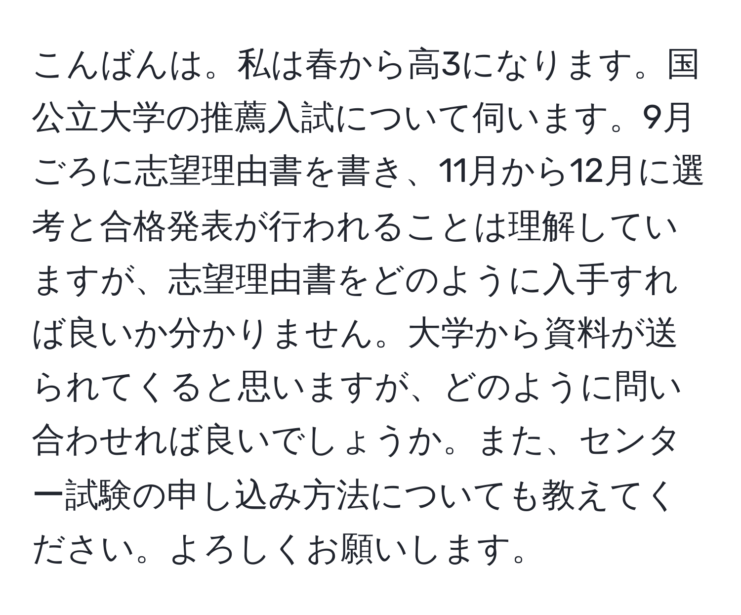 こんばんは。私は春から高3になります。国公立大学の推薦入試について伺います。9月ごろに志望理由書を書き、11月から12月に選考と合格発表が行われることは理解していますが、志望理由書をどのように入手すれば良いか分かりません。大学から資料が送られてくると思いますが、どのように問い合わせれば良いでしょうか。また、センター試験の申し込み方法についても教えてください。よろしくお願いします。