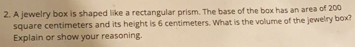 A jewelry box is shaped like a rectangular prism. The base of the box has an area of 200
square centimeters and its height is 6 centimeters. What is the volume of the jewelry box?
Explain or show your reasoning.