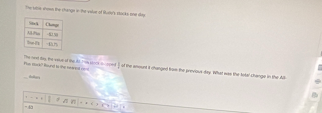 The table shows the change in the value of Rudo's stocks one day. 
Plus stock? Round to the nearest cent 
_The next day, the value of the All-Plus stock dropped  1/4  of the amount it changed from the previous day. What was the total change in the All- 
dollars 
  □ /□   □° sqrt(□ ) sqrt[□](□ )
-.63
5