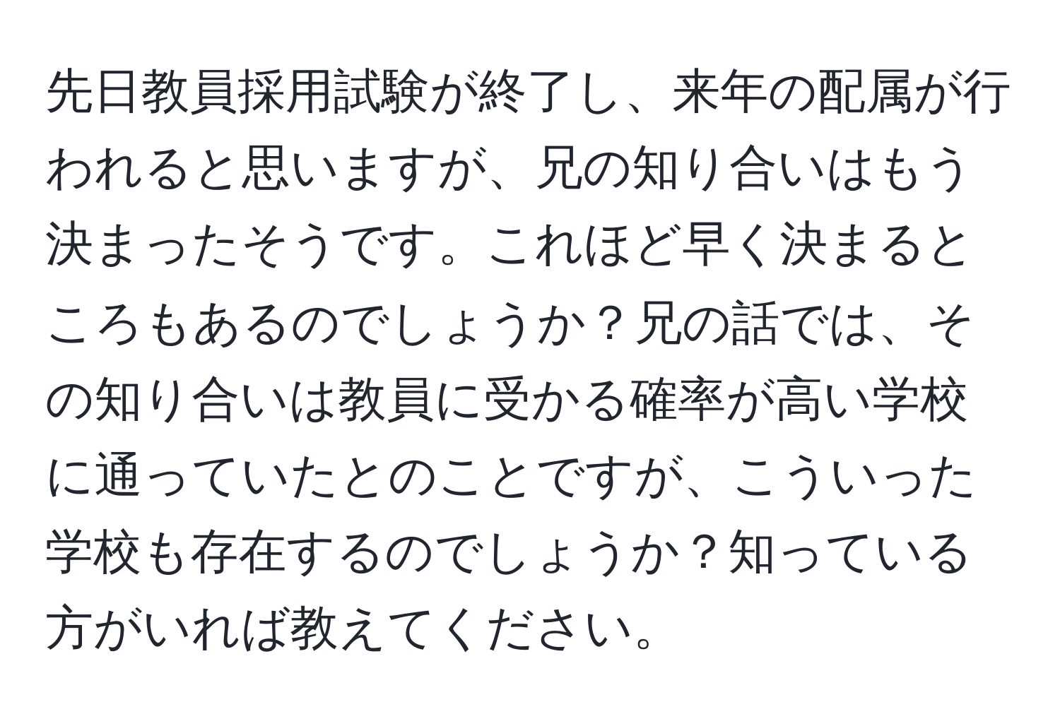 先日教員採用試験が終了し、来年の配属が行われると思いますが、兄の知り合いはもう決まったそうです。これほど早く決まるところもあるのでしょうか？兄の話では、その知り合いは教員に受かる確率が高い学校に通っていたとのことですが、こういった学校も存在するのでしょうか？知っている方がいれば教えてください。