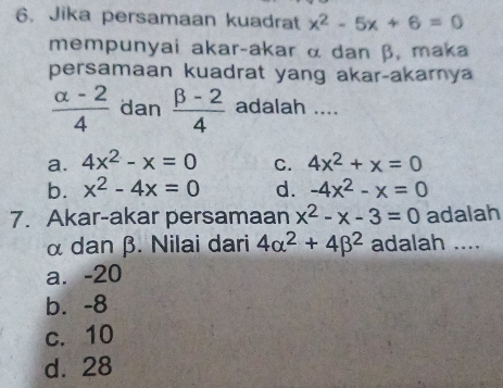 Jika persamaan kuadrat x^2-5x+6=0
mempunyai akar-akar α dan β, maka
persamaan kuadrat yang akar-akarya
 (alpha -2)/4  dan  (beta -2)/4  adalah ....
a. 4x^2-x=0 C. 4x^2+x=0
b. x^2-4x=0 d. -4x^2-x=0
7. Akar-akar persamaan x^2-x-3=0 adalah
α dan β. Nilai dari 4alpha^2+4beta^2 adalah ....
a. -20
b. -8
c. 10
d. 28