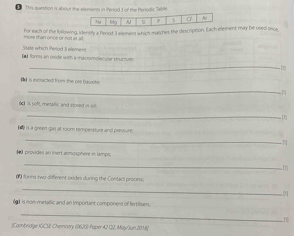 This question is about the elements in Period 3 of the Periodic Table. 
For each of the following, identify a Period 3 element which matches the description. Each ement may be used once, 
more than once or not at all. 
State which Period 3 element 
(a) forms an oxide with a macromolecular structure; 
_ 
[1] 
(b) is extracted from the ore bauxite; 
_ 
[1] 
(c) is soft, metallic and stored in oil; 
_ 
[1] 
(d) is a green gas at room temperature and pressure; 
_ 
[1] 
(e) provides an inert atmosphere in lamps; 
_ 
[1] 
(f) forms two different oxides during the Contact process; 
_ 
. [1] 
(g) is non-metallic and an important component of fertilisers. 
_ 
[1] 
[Cambridge IGCSE Chemistry (0620) Paper 42 Q2, May/Jun 2018]