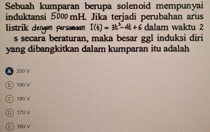 Sebuah kumparan berupa solenoid mempunyai
induktansi 5000 mH. Jika terjadi perubahan arus
listrik dengan persamaan I(t)=3t^3-4t+6 dalam waktu 2
s secara beraturan, maka besar ggl induksi diri
yang dibangkitkan dalam kumparan itu adalah
A 200 V
B 190 V
C 180 V
D 170 V
E 160 V