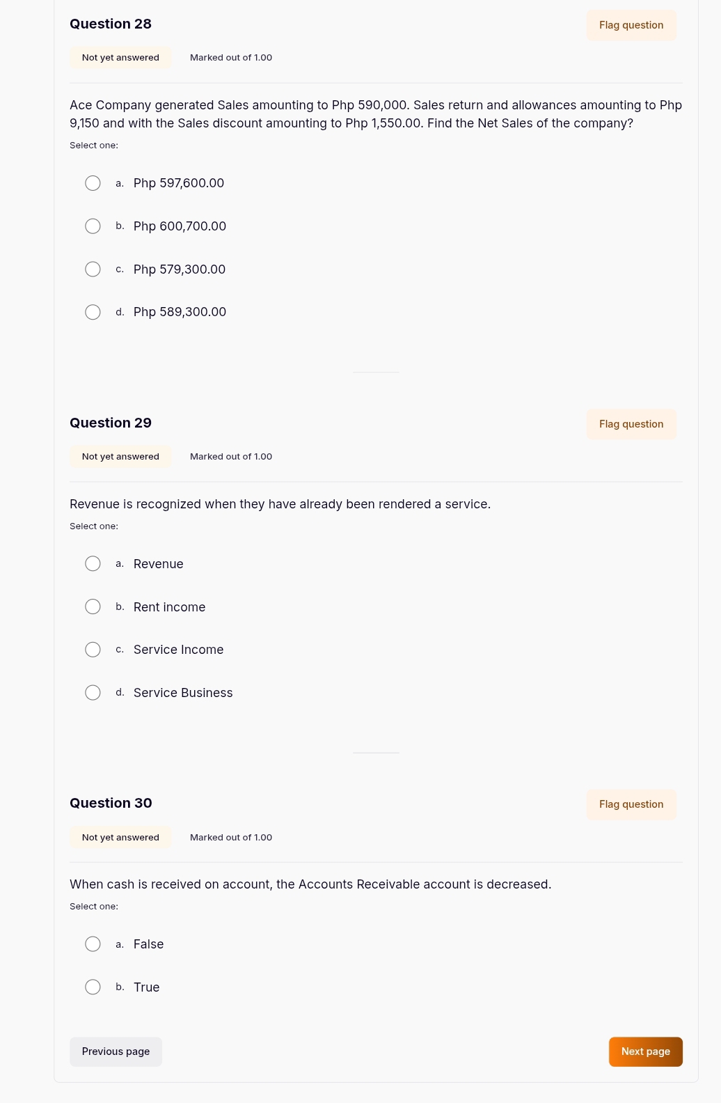 Flag question
Not yet answered Marked out of 1.00
Ace Company generated Sales amounting to Php 590,000. Sales return and allowances amounting to Php
9,150 and with the Sales discount amounting to Php 1,550.00. Find the Net Sales of the company?
Select one:
a. Php 597,600.00
b. Php 600,700.00
c. Php 579,300.00
d. Php 589,300.00
Question 29 Flag question
Not yet answered
Revenue is recognized when they have already been rendered a service.
Select one:
a. Revenue
b. Rent income
c. Service Income
d. Service Business
Question 30 Flag question
Not yet answered Marked out of 1.00
When cash is received on account, the Accounts Receivable account is decreased.
Select one:
a. False
b. True
Previous page Next page