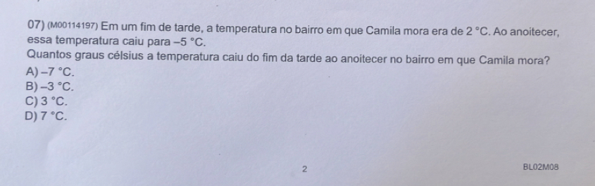 (м00114197) Em um fim de tarde, a temperatura no bairro em que Camila mora era de 2°C. Ao anoitecer,
essa temperatura caiu para -5°C. 
Quantos graus célsius a temperatura caiu do fim da tarde ao anoitecer no bairro em que Camila mora?
A) -7°C.
B) -3°C.
C) 3°C.
D) 7°C. 
2 BL02M08