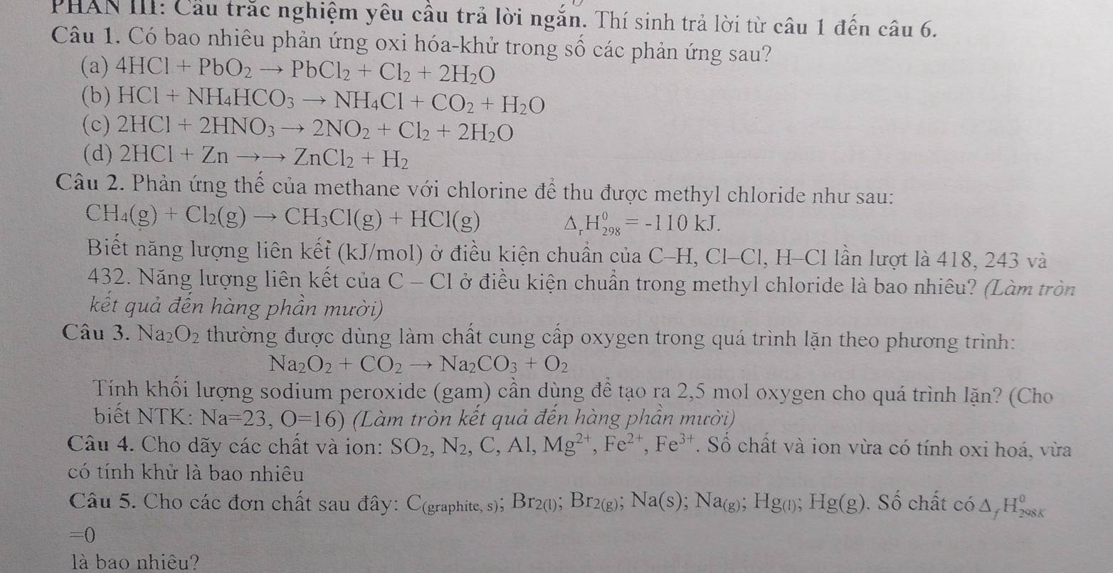 PHAN III: Cầu trắc nghiệm yêu cầu trả lời ngắn. Thí sinh trả lời từ câu 1 đến câu 6.
Câu 1. Có bao nhiêu phản ứng oxi hóa-khử trong số các phản ứng sau?
(a) 4HCl+PbO_2to PbCl_2+Cl_2+2H_2O
(b) HCl+NH_4HCO_3to NH_4Cl+CO_2+H_2O
(c) 2HCl+2HNO_3to 2NO_2+Cl_2+2H_2O
(d) 2HCl+Znto to ZnCl_2+H_2
Câu 2. Phản ứng thế của methane với chlorine để thu được methyl chloride như sau:
CH_4(g)+Cl_2(g)to CH_3Cl(g)+HCl(g)
^ H_(298)^0=-110kJ.
Biết năng lượng liên kếf (kJ/mol) ở điều kiện chuẩn của C -H.Cl-C ll, H-Cl lần lượt là 418, 243 và
432. Năng lượng liên kết của C-C1 ở điều kiện chuẩn trong methyl chloride là bao nhiêu? (Làm tròn
kết quả đến hàng phần mười)
Câu 3. Na_2O_2 thường được dùng làm chất cung cấp oxygen trong quá trình lặn theo phương trình:
Na_2O_2+CO_2to Na_2CO_3+O_2
Tính khối lượng sodium peroxide (gam) cần dùng đề tạo ra 2,5 mol oxygen cho quá trình lặn? (Cho
biết NTK: Na=23,O=16) (Làm tròn kết quả đến hàng phần mười)
Câu 4. Cho dãy các chất và ion: SO_2,N_2,C,Al,Mg^(2+),Fe^(2+),Fe^(3+). Số chất và ion vừa có tính oxi hoá, vừa
có tính khử là bao nhiêu
Câu 5. Cho các đơn chất sau đây: C(graphite, s); Br2(l); Br_2(g);Na(s);Na_(g);Hg_(l);Hg(g). Số chất có. △ H_(298K)^0

=0
là bao nhiêu?