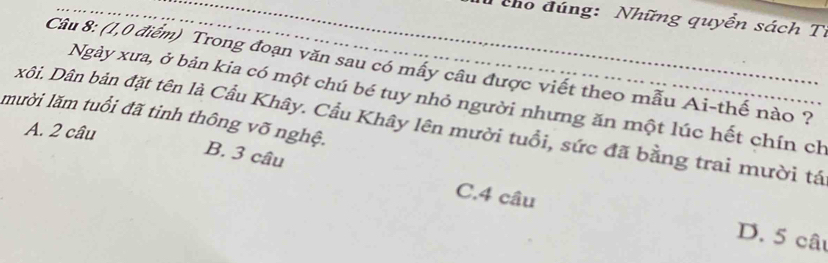 Tcho đúng: Những quyển sách Tỉ
Câu 8: (1,0 điểm) Trong đoạn văn sau có mây câu được viết theo mẫu Ai-thế nào ?
Ngày xưa, ở bản kia có một chú bé tuy nhỏ người nhưng ăn một lúc hết chín ch
mười lăm tuổi đã tinh thông võ nghệ.
xôi. Dân bản đặt tên là Cầu Khây. Cầu Khây lên mười tuổi, sức đã bằng trai mười tá
A. 2 câu
B. 3 câu
C. 4 câu
D. 5 câu